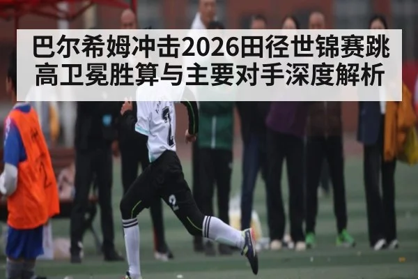 巴尔希姆冲击2026田径世锦赛跳高卫冕胜算与主要对手深度解析