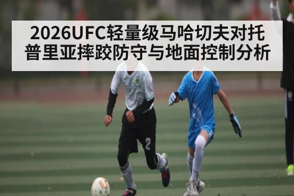 2026UFC轻量级马哈切夫对托普里亚摔跤防守与地面控制分析